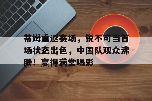 今年会官方网站-关于蒂姆重返赛场，锐不可当首场状态出色，中国队观众沸腾！赢得满堂喝彩的信息