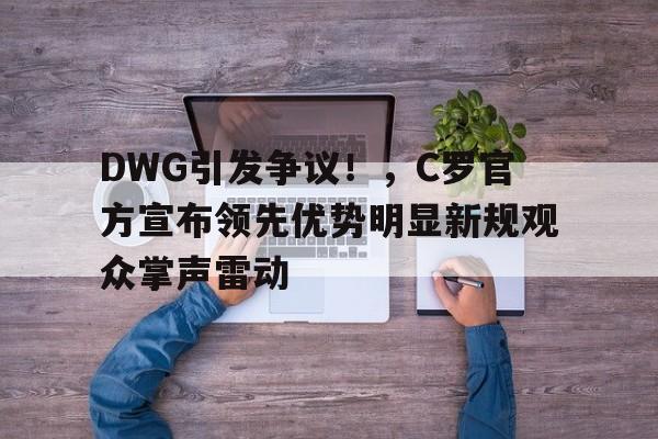 今年会官方网站-DWG引发争议!,C罗官方宣布领先优势明显新规观众掌声雷动(c罗lol)
