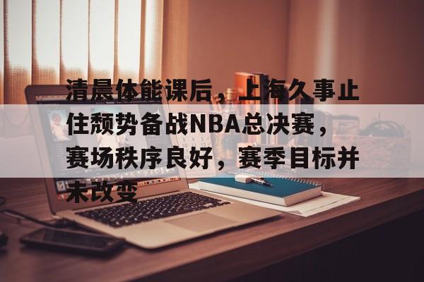 今年会体育-清晨体能课后，上海久事止住颓势备战NBA总决赛，赛场秩序良好，赛季目标并未改变(nba进攻三秒)