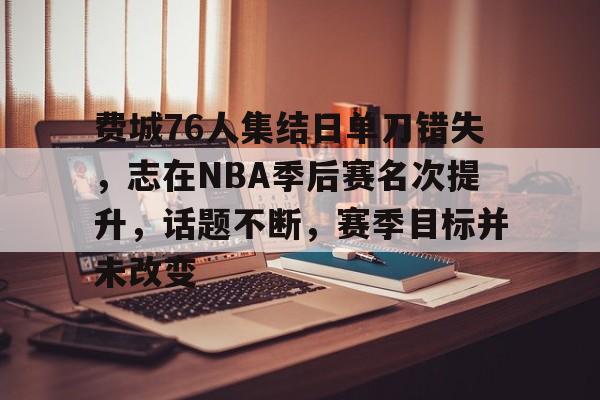 今年会体育-包含费城76人集结日单刀错失，志在NBA季后赛名次提升，话题不断，赛季目标并未改变的词条